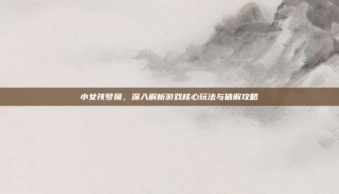 小女孩梦魇，深入解析游戏核心玩法与破解攻略