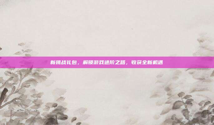 新挑战礼包,解锁游戏进阶之路,收获全新机遇