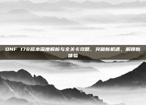 DNF 178版本深度解析与全关卡攻略，突破新机遇，解锁新体验