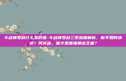 斗战神罗刹什么系厉害-斗战神罗刹三系深度解析,新手如何抉择?风火冰,谁才是最强输出王者?