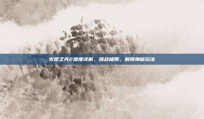 火炬之光2难度详解,挑战极限,解锁神秘玩法
