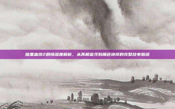暗黑血统2剧情深度解析,从真相追寻到角色抉择的完整故事脉络