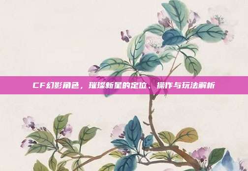 CF幻影角色,璀璨新星的定位、操作与玩法解析