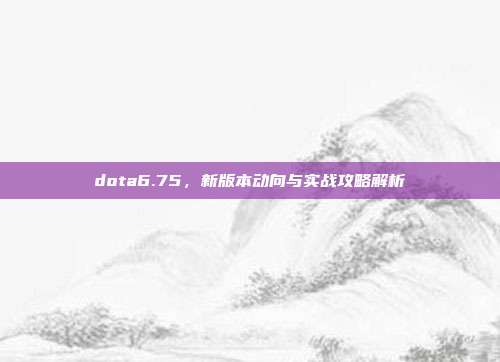 dota6.75,新版本动向与实战攻略解析