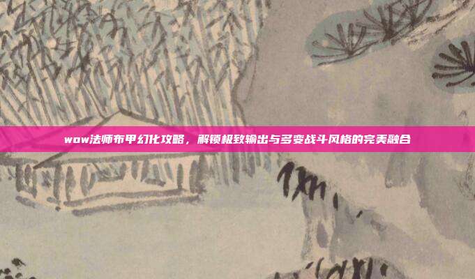 wow法师布甲幻化攻略,解锁极致输出与多变战斗风格的完美融合
