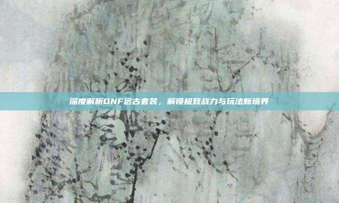 深度解析DNF远古套装,解锁极致战力与玩法新境界