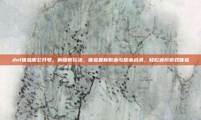 dnf体验服公开号,解锁新玩法,体验最新职业与版本战术,轻松进阶游戏体验