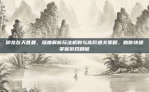 御龙在天答题,深度解析玩法机制与高阶通关策略,助你快速掌握游戏精髓