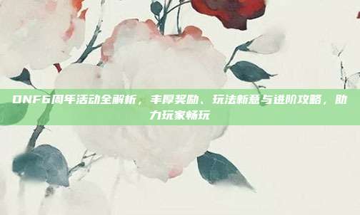 DNF6周年活动全解析，丰厚奖励、玩法新意与进阶攻略，助力玩家畅玩