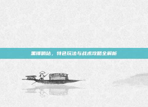 黑锋哨站，特色玩法与战术攻略全解析