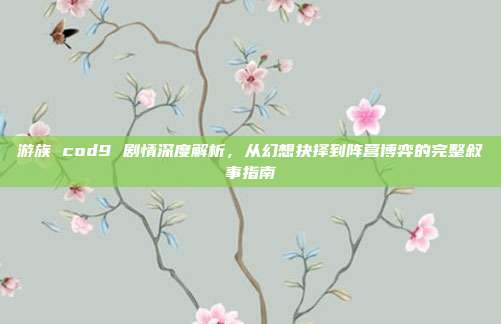 游族 cod9 剧情深度解析,从幻想抉择到阵营博弈的完整叙事指南