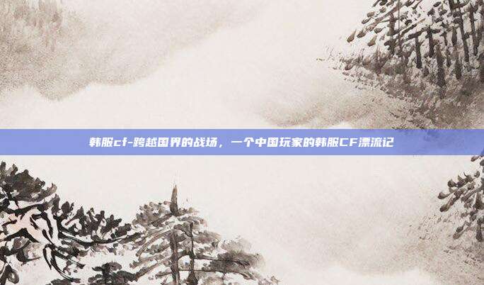 韩服cf-跨越国界的战场,一个中国玩家的韩服CF漂流记