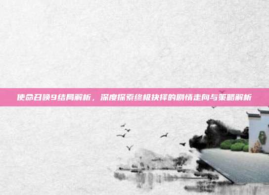 使命召唤9结局解析,深度探索终极抉择的剧情走向与策略解析