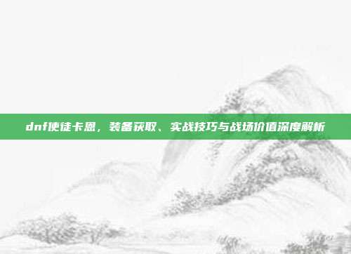dnf使徒卡恩,装备获取、实战技巧与战场价值深度解析