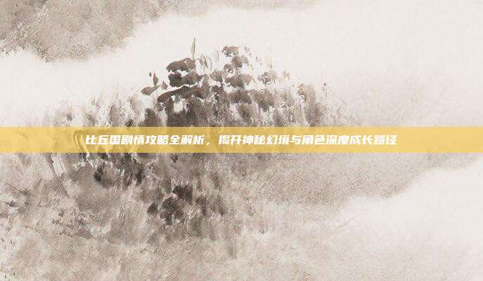 比丘国剧情攻略全解析,揭开神秘幻境与角色深度成长路径