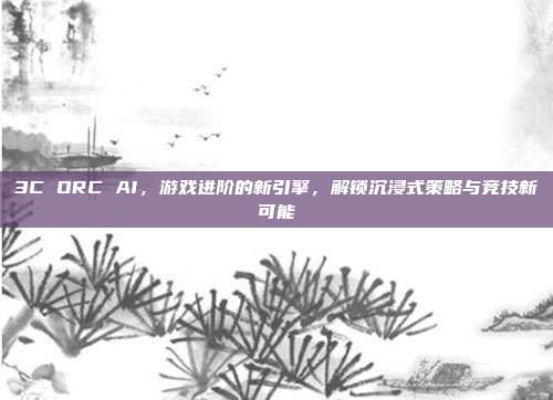 3C ORC AI,游戏进阶的新引擎,解锁沉浸式策略与竞技新可能