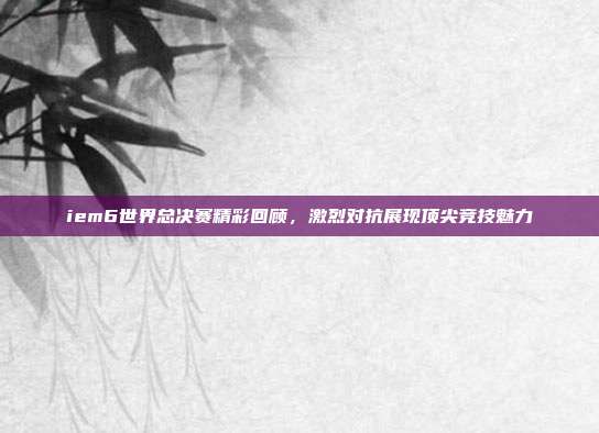 iem6世界总决赛精彩回顾,激烈对抗展现顶尖竞技魅力