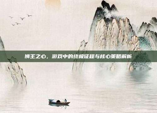狮王之心,游戏中的终极征程与核心策略解析