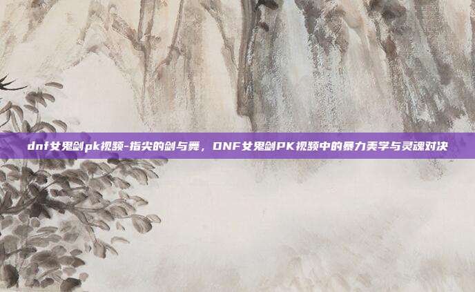 dnf女鬼剑pk视频-指尖的剑与舞,DNF女鬼剑PK视频中的暴力美学与灵魂对决