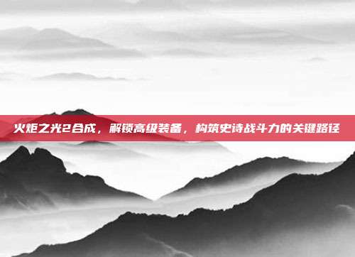 火炬之光2合成,解锁高级装备,构筑史诗战斗力的关键路径