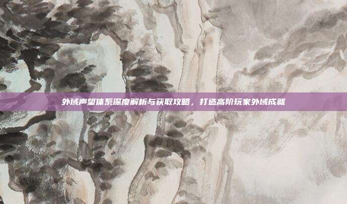 外域声望体系深度解析与获取攻略,打造高阶玩家外域成就