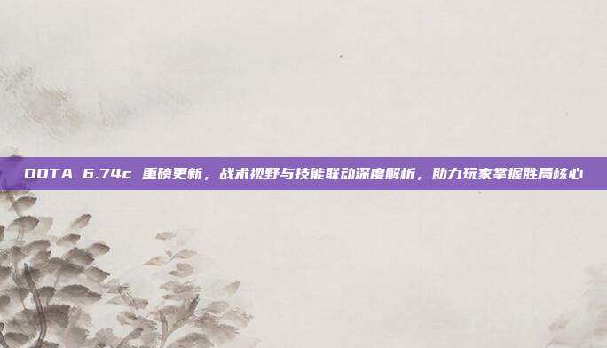DOTA 6.74c 重磅更新,战术视野与技能联动深度解析,助力玩家掌握胜局核心