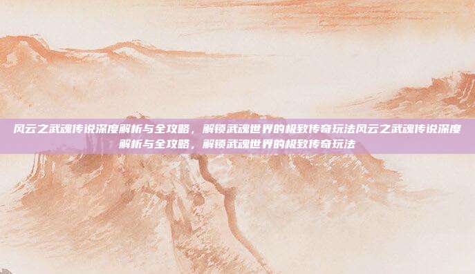 风云之武魂传说深度解析与全攻略,解锁武魂世界的极致传奇玩法风云之武魂传说深度解析与全攻略,解锁武魂世界的极致传奇玩法