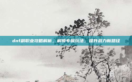 dnf副职业攻略解析,解锁专属玩法,提升战力新路径