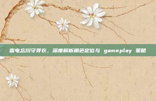 雷电忘川守芽衣,深度解析角色定位与 gameplay 策略