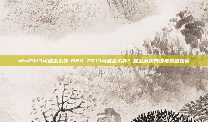 nba2k13闪退怎么办-NBA 2K13闪退怎么办?最全解决方法与排查指南