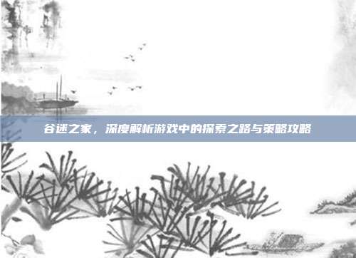 谷迷之家,深度解析游戏中的探索之路与策略攻略
