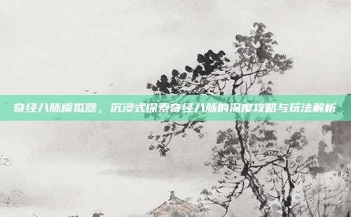 奇经八脉模拟器,沉浸式探索奇经八脉的深度攻略与玩法解析