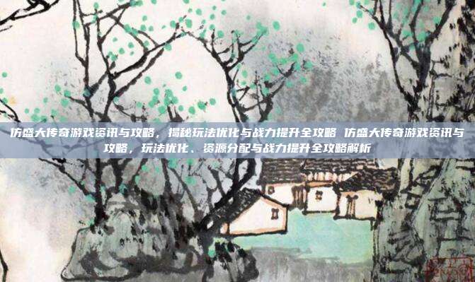 仿盛大传奇游戏资讯与攻略，揭秘玩法优化与战力提升全攻略 仿盛大传奇游戏资讯与攻略，玩法优化、资源分配与战力提升全攻略解析