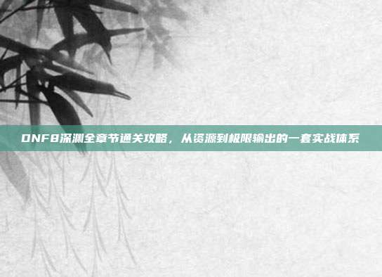 DNF8深渊全章节通关攻略,从资源到极限输出的一套实战体系