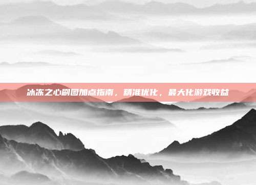 冰冻之心刷图加点指南,精准优化,最大化游戏收益