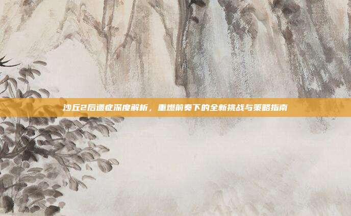 沙丘2后遗症深度解析，重燃前奏下的全新挑战与策略指南