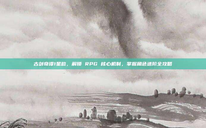 古剑奇谭1星韵,解锁 RPG 核心机制,掌握角色进阶全攻略