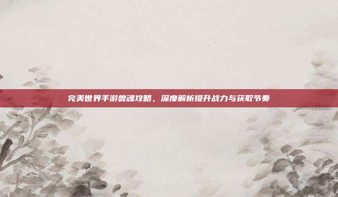 完美世界手游兽魂攻略,深度解析提升战力与获取节奏