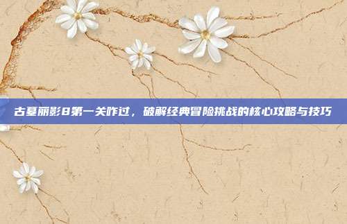 古墓丽影8第一关咋过,破解经典冒险挑战的核心攻略与技巧