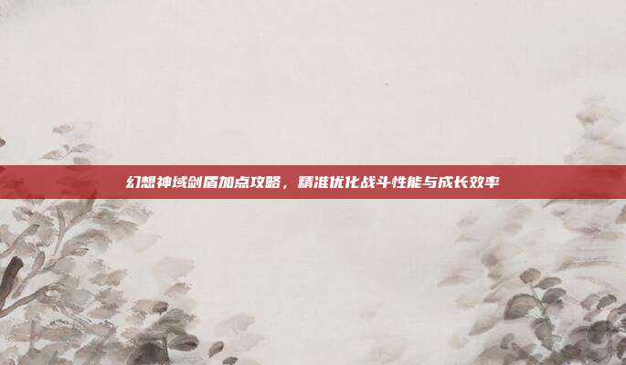 幻想神域剑盾加点攻略,精准优化战斗性能与成长效率