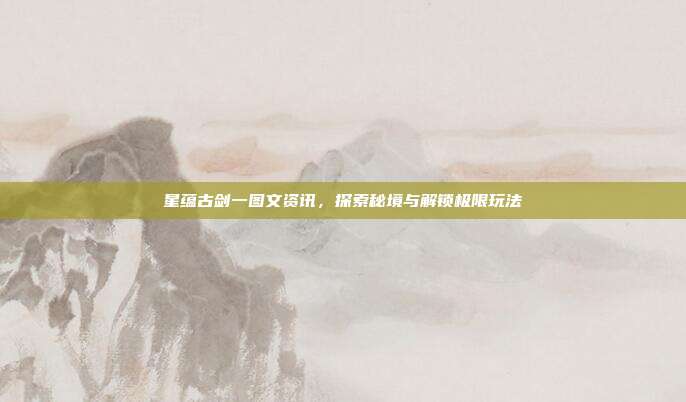 星蕴古剑一图文资讯,探索秘境与解锁极限玩法