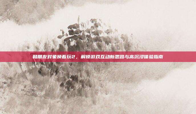 和朋友对象换着玩2,解锁游戏互动新思路与高沉浸体验指南