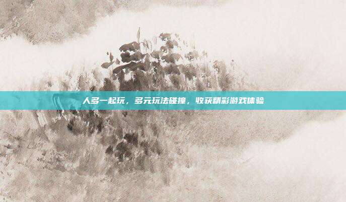 人多一起玩,多元玩法碰撞,收获精彩游戏体验
