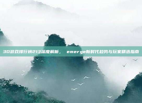 3D游戏排行榜213深度解析， emerge新时代趋势与玩家精选指南
