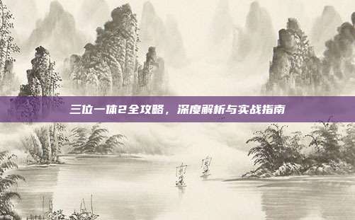 三位一体2全攻略,深度解析与实战指南