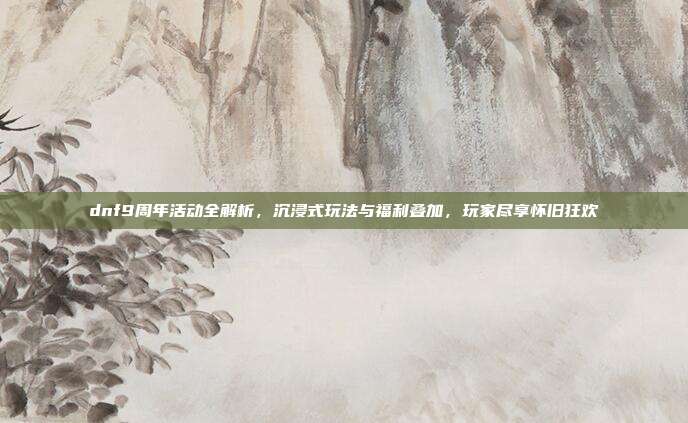 dnf9周年活动全解析,沉浸式玩法与福利叠加,玩家尽享怀旧狂欢