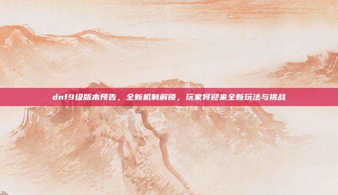 dnf9级版本预告,全新机制解锁,玩家将迎来全新玩法与挑战