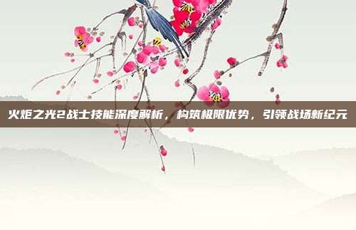 火炬之光2战士技能深度解析，构筑极限优势，引领战场新纪元