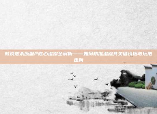 游戏虐杀原型2核心追踪全解析——如何精准追踪其关键情报与玩法走向