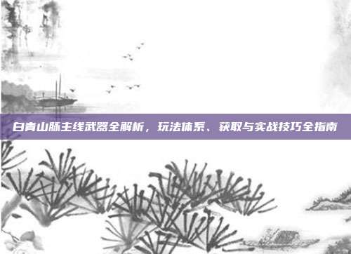 白青山脉主线武器全解析，玩法体系、获取与实战技巧全指南